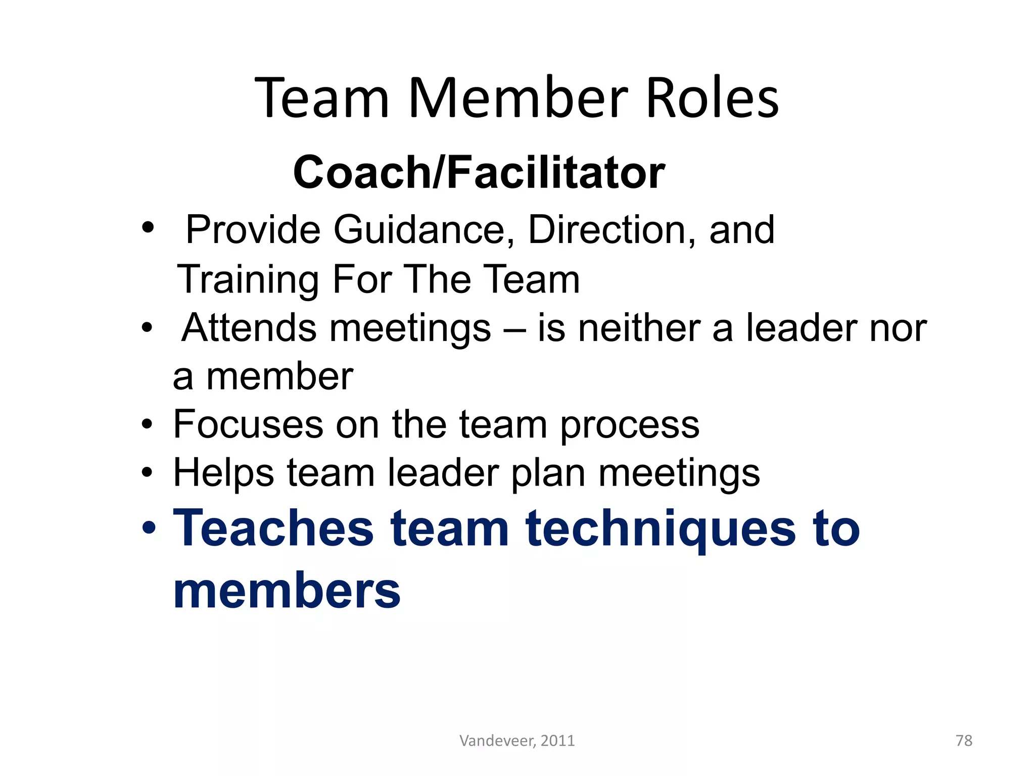 Team Member Roles
Coach/Facilitator
• Provide Guidance, Direction, and
Training For The Team
• Attends meetings – is neither a leader nor
a member
• Focuses on the team process
• Helps team leader plan meetings
• Teaches team techniques to
members
78Vandeveer, 2011
 