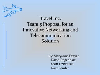 Travel Inc.
Team 5 Proposal for an
Innovative Networking and
Telecommunication
Solution
By: Maryanne Devine
David Degenhart
Scott Dziwulski
Dave Samler
 