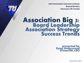 Association Big 3:
Board Leadership
Association Strategy
Success Trends
presented by
Ryan Underwood
@TeamTRI_CEO
TEAMTRI.COM
Joint Association Executive Institute
Beyond Borders
Vancouver, BC Canada
 