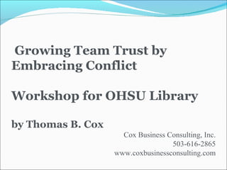 Growing Team Trust by Embracing Conflict Workshop for OHSU Library by Thomas B. Cox Cox Business Consulting, Inc. 503-616-2865 www.coxbusinessconsulting.com 