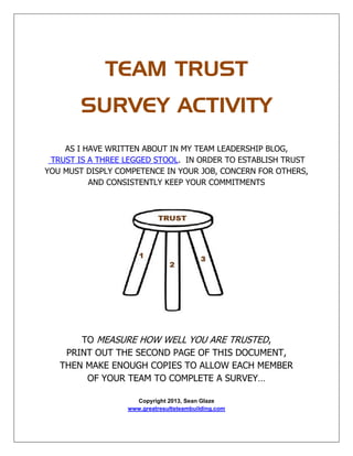 TEAM TRUST
SURVEY ACTIVITY
AS I HAVE WRITTEN ABOUT IN MY TEAM LEADERSHIP BLOG,
TRUST IS A THREE LEGGED STOOL. IN ORDER TO ESTABLISH TRUST
YOU MUST DISPLY COMPETENCE IN YOUR JOB, CONCERN FOR OTHERS,
AND CONSISTENTLY KEEP YOUR COMMITMENTS
TO MEASURE HOW WELL YOU ARE TRUSTED,
PRINT OUT THE SECOND PAGE OF THIS DOCUMENT,
THEN MAKE ENOUGH COPIES TO ALLOW EACH MEMBER
OF YOUR TEAM TO COMPLETE A SURVEY…
Copyright 2013, Sean Glaze
www.greatresultsteambuilding.com
 