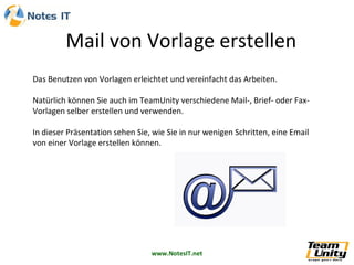 Mail von Vorlage erstellen
Das Benutzen von Vorlagen erleichtet und vereinfacht das Arbeiten.

Natürlich können Sie auch im TeamUnity verschiedene Mail-, Brief- oder Fax-
Vorlagen selber erstellen und verwenden.

In dieser Präsentation sehen Sie, wie Sie in nur wenigen Schritten, eine Email
von einer Vorlage erstellen können.




                                 www.NotesIT.net
 