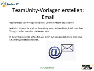Das Benutzen von Vorlagen erleichtet und vereinfacht das Arbeiten. Natürlich können Sie auch im TeamUnity verschiedene Mail-, Brief- oder Fax-Vorlagen selber erstellen und verwenden. In dieser Präsentation sehen Sie, wie Sie in nur wenigen Schritten, eine neue Emailvorlage erstellen können. 