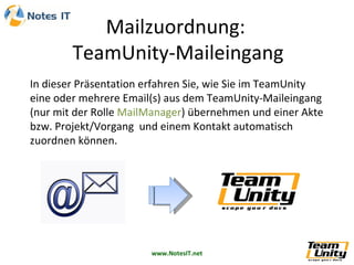 In dieser Präsentation erfahren Sie, wie Sie im TeamUnity  eine oder mehrere Email(s) aus dem TeamUnity-Maileingang (nur mit der Rolle  MailManager ) übernehmen und einer Akte bzw. Projekt/Vorgang  und einem Kontakt automatisch zuordnen können. 