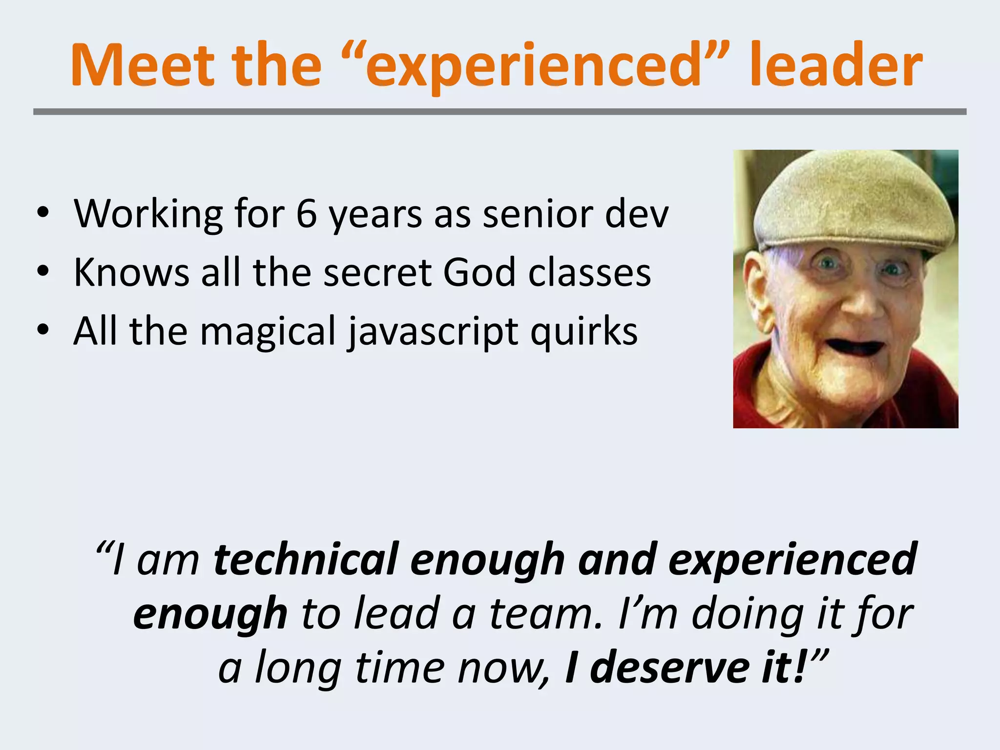 Meet the “experienced” leader

• Working for 6 years as senior dev
• Knows all the secret God classes
• All the magical javascript quirks




   “I am technical enough and experienced
      enough to lead a team. I’m doing it for
         a long time now, I deserve it!”
 