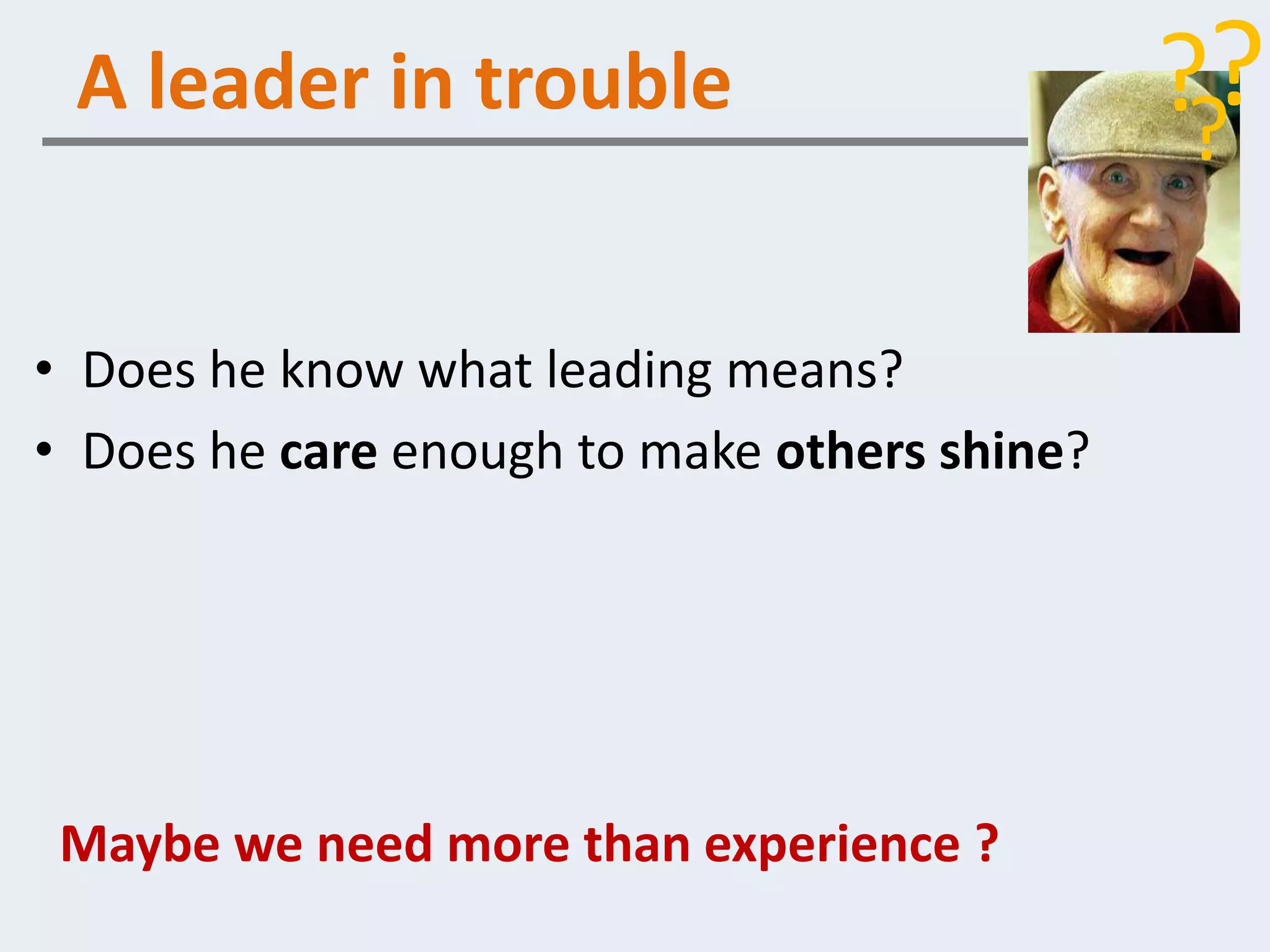 A leader in trouble                          ??
                                               ?

• Does he know what leading means?
• Does he care enough to make others shine?




 Maybe we need more than experience ?
 