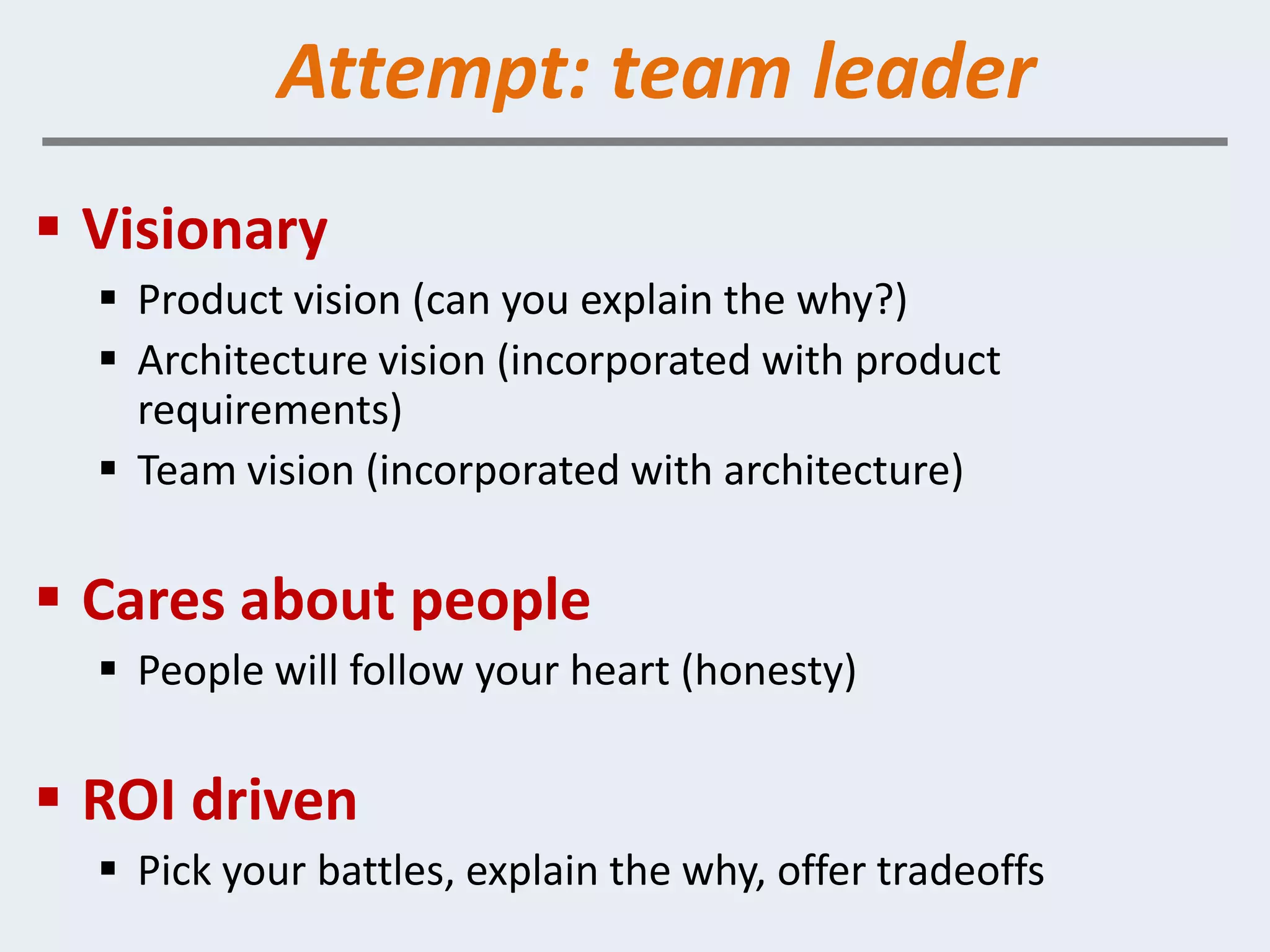 Attempt: team leader
 Visionary
   Product vision (can you explain the why?)
   Architecture vision (incorporated with product
    requirements)
   Team vision (incorporated with architecture)

 Cares about people
   People will follow your heart (honesty)

 ROI driven
   Pick your battles, explain the why, offer tradeoffs
 