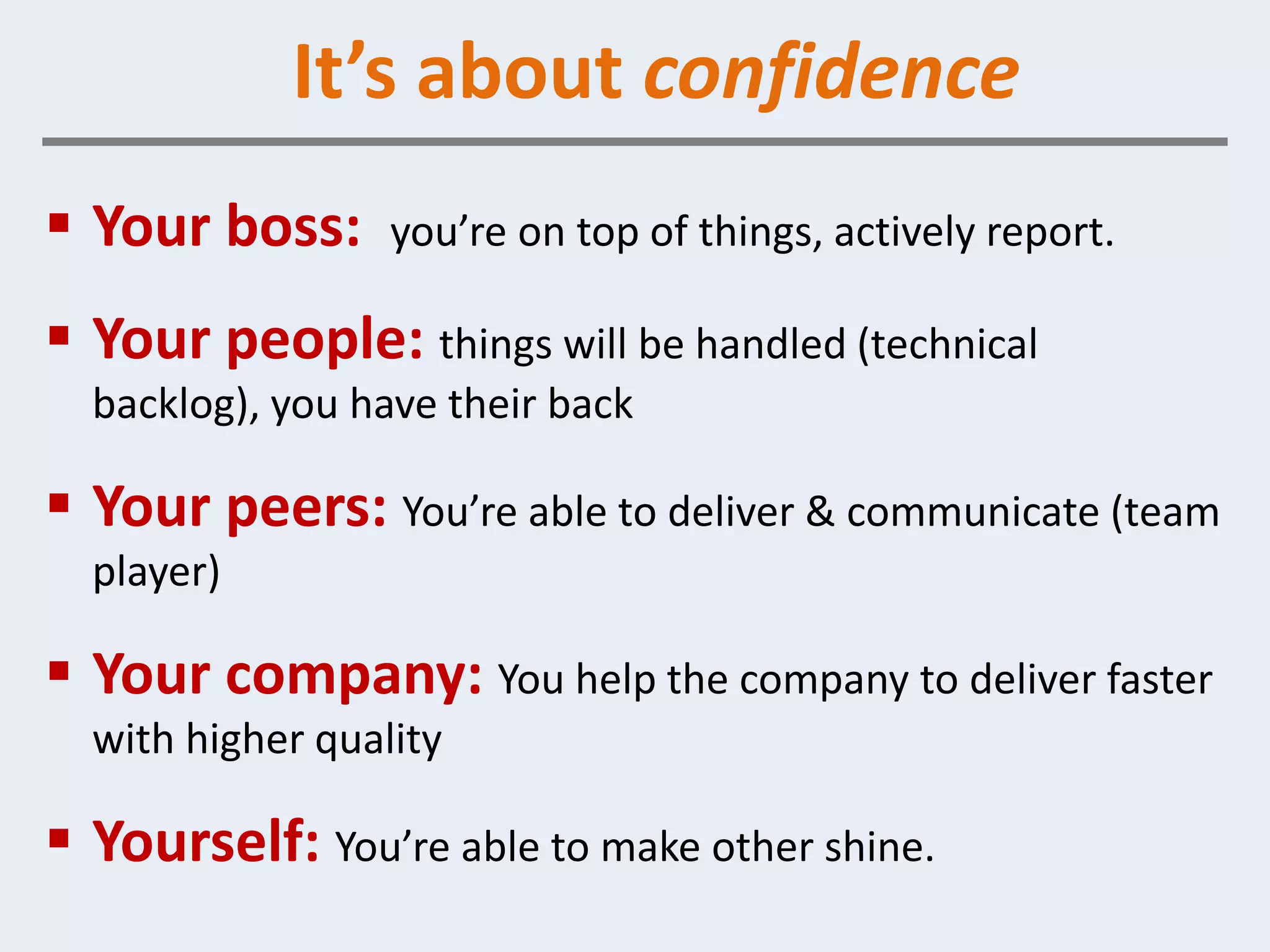 It’s about confidence
 Your boss:      you’re on top of things, actively report.

 Your people: things will be handled (technical
  backlog), you have their back

 Your peers: You’re able to deliver & communicate (team
  player)

 Your company: You help the company to deliver faster
  with higher quality

 Yourself: You’re able to make other shine.
 
