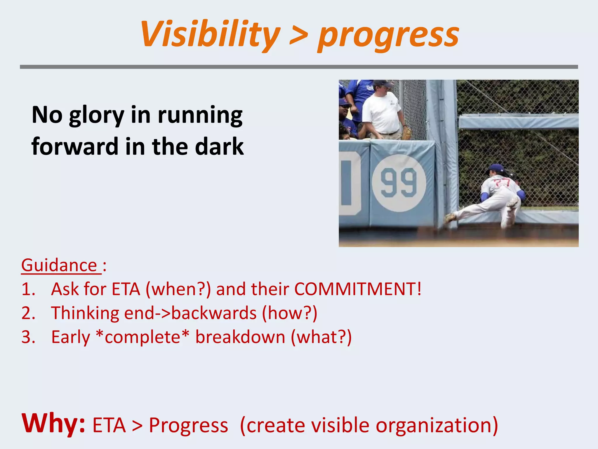 Visibility > progress
 No glory in running
 forward in the dark



Guidance :
1. Ask for ETA (when?) and their COMMITMENT!
2. Thinking end->backwards (how?)
3. Early *complete* breakdown (what?)



Why: ETA > Progress    (create visible organization)
 