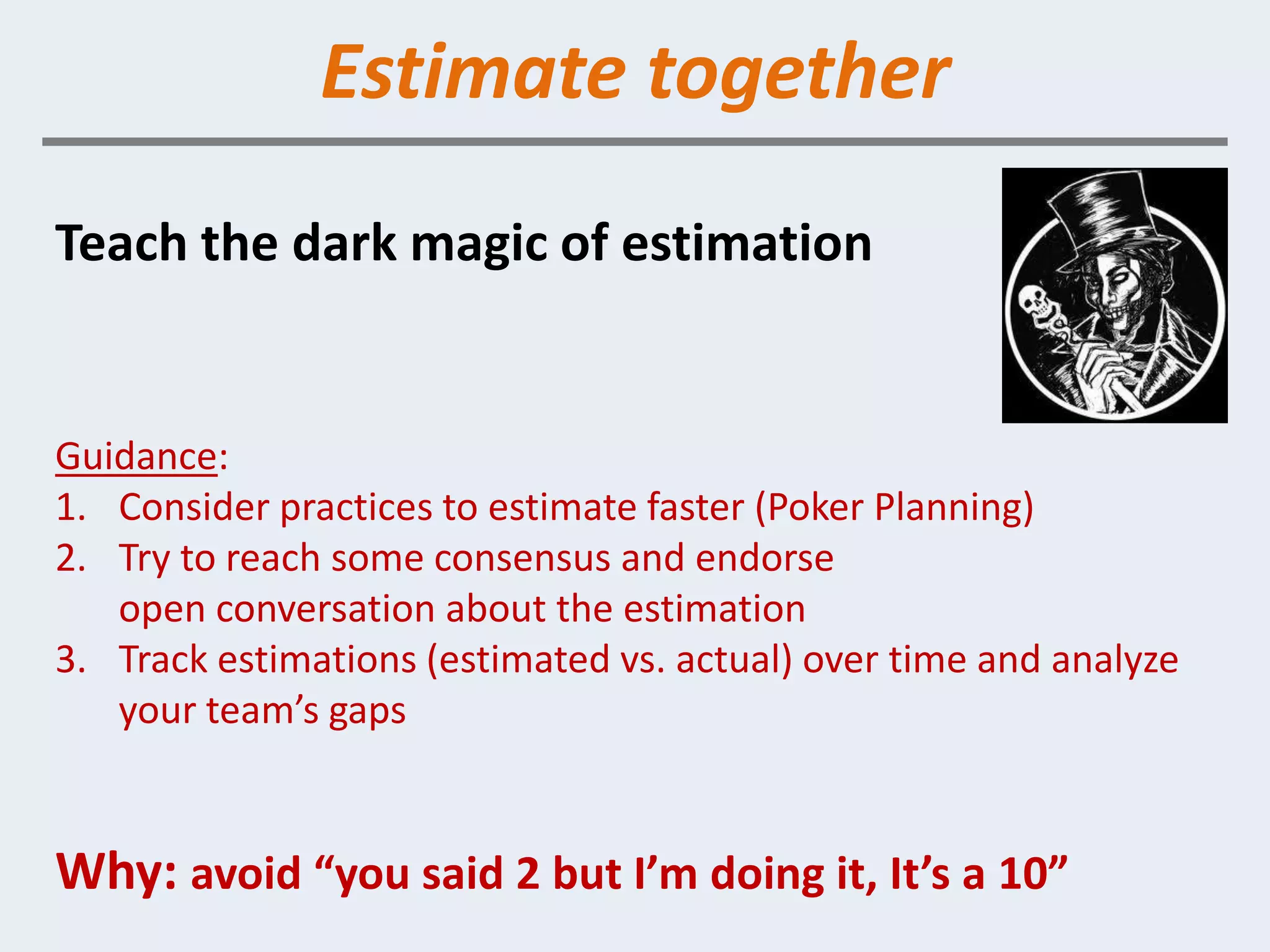 Estimate together
Teach the dark magic of estimation


Guidance:
1. Consider practices to estimate faster (Poker Planning)
2. Try to reach some consensus and endorse
   open conversation about the estimation
3. Track estimations (estimated vs. actual) over time and analyze
   your team’s gaps


Why: avoid “you said 2 but I’m doing it, It’s a 10”
 