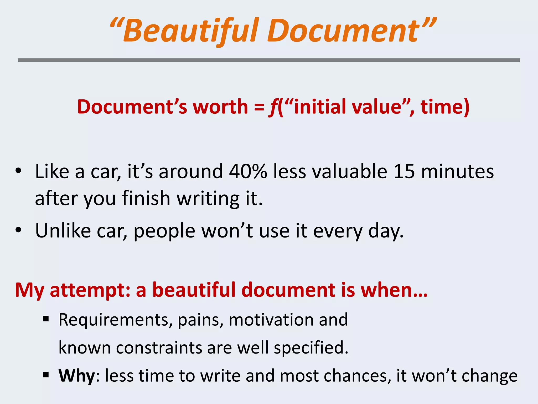 “Beautiful Document”

       Document’s worth = f(“initial value”, time)

• Like a car, it’s around 40% less valuable 15 minutes
  after you finish writing it.
• Unlike car, people won’t use it every day.

My attempt: a beautiful document is when…
    Requirements, pains, motivation and
     known constraints are well specified.
    Why: less time to write and most chances, it won’t change
 
