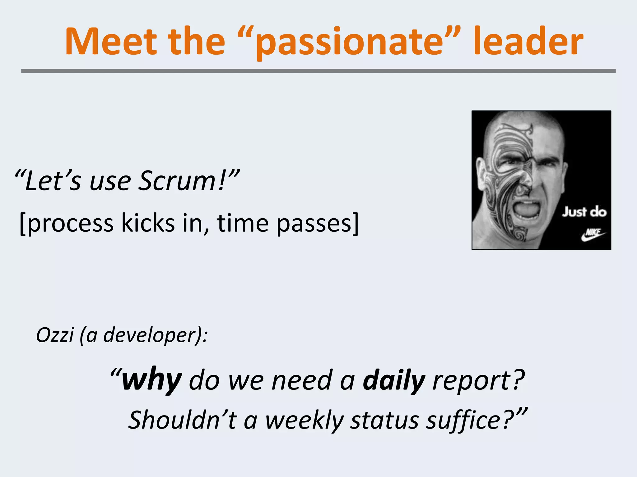 Meet the “passionate” leader


“Let’s use Scrum!”
[process kicks in, time passes]


 Ozzi (a developer):

        “why do we need a daily report?
         Shouldn’t a weekly status suffice?”
 