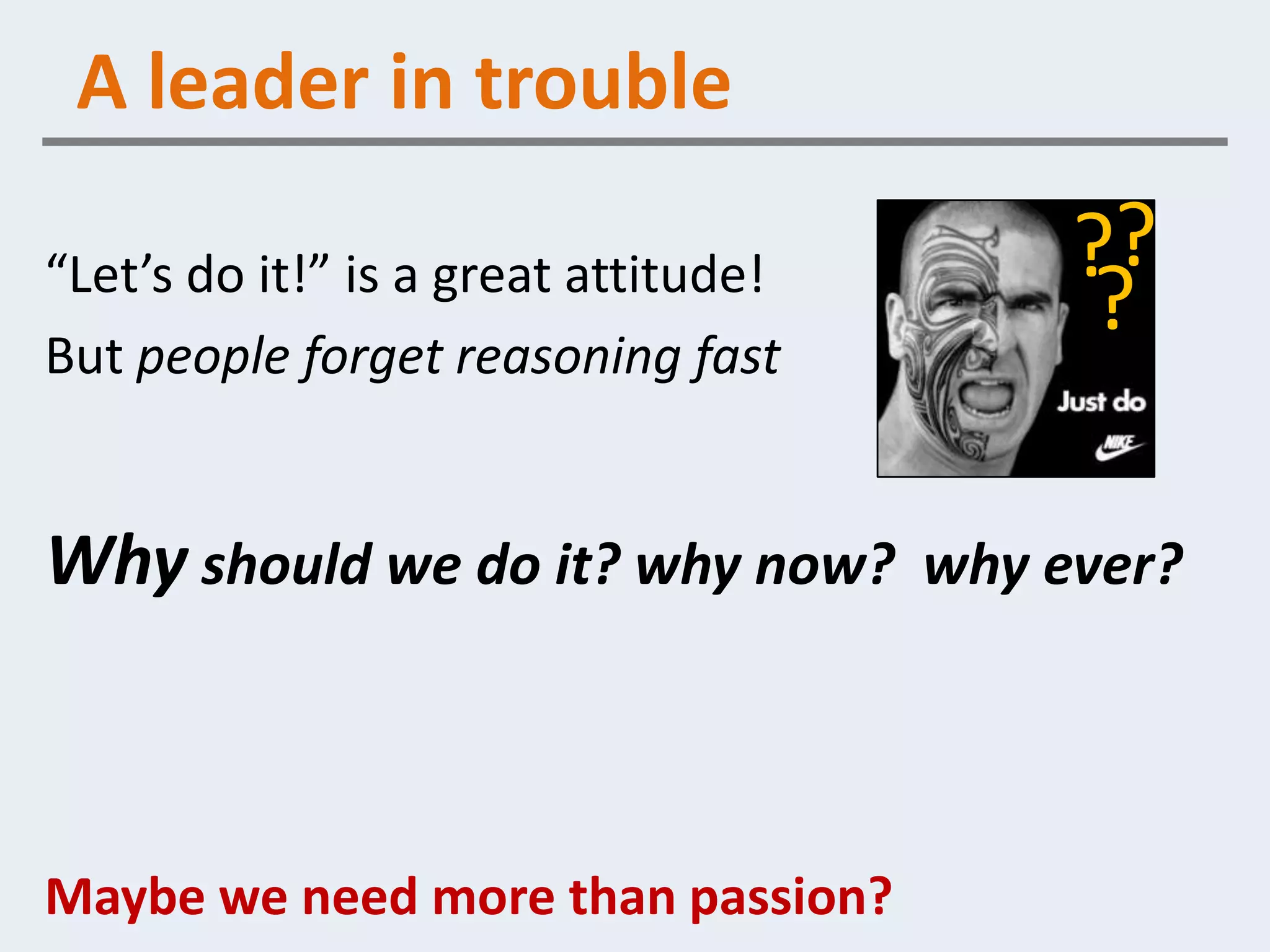 A leader in trouble

“Let’s do it!” is a great attitude!   ??
But people forget reasoning fast
                                       ?

Why should we do it? why now? why ever?



Maybe we need more than passion?
 