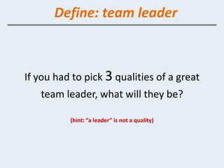 Define: team leader



If you had to pick 3 qualities of a great
   team leader, what will they be?

          (hint: “a leader” is not a quality)
 