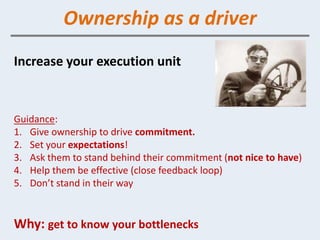 Ownership as a driver
Increase your execution unit


Guidance:
1. Give ownership to drive commitment.
2. Set your expectations!
3. Ask them to stand behind their commitment (not nice to have)
4. Help them be effective (close feedback loop)
5. Don’t stand in their way


Why: get to know your bottlenecks
 