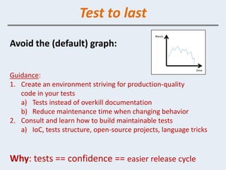 Test to last
Avoid the (default) graph:


Guidance:
1. Create an environment striving for production-quality
   code in your tests
   a) Tests instead of overkill documentation
   b) Reduce maintenance time when changing behavior
2. Consult and learn how to build maintainable tests
   a) IoC, tests structure, open-source projects, language tricks


Why: tests == confidence == easier release cycle
 