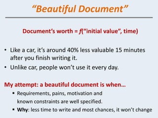 “Beautiful Document”

       Document’s worth = f(“initial value”, time)

• Like a car, it’s around 40% less valuable 15 minutes
  after you finish writing it.
• Unlike car, people won’t use it every day.

My attempt: a beautiful document is when…
    Requirements, pains, motivation and
     known constraints are well specified.
    Why: less time to write and most chances, it won’t change
 