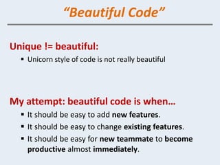 “Beautiful Code”

Unique != beautiful:
   Unicorn style of code is not really beautiful




My attempt: beautiful code is when…
   It should be easy to add new features.
   It should be easy to change existing features.
   It should be easy for new teammate to become
    productive almost immediately.
 