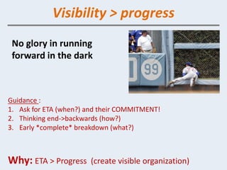 Visibility > progress
 No glory in running
 forward in the dark



Guidance :
1. Ask for ETA (when?) and their COMMITMENT!
2. Thinking end->backwards (how?)
3. Early *complete* breakdown (what?)



Why: ETA > Progress    (create visible organization)
 