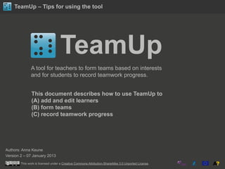 TeamUp – Tips for using the tool
TeamUp
A tool for teachers to form teams based on interests
and for students to record teamwork progress.
This document describes how to use TeamUp to
(A) add and edit learners
(B) form teams
(C) record teamwork progress
Authors: Anna Keune
Version 2 – 07 January 2013
This work is licensed under a Creative Commons Attribution-ShareAlike 3.0 Unported License.
 