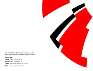 For more information about this case study
or to found out more about us please contact:
Fred Popp
Office	 +44 7588 663528
Mobile	+44 7889 718179
Email	 fredpopp@teamupco.com
Web	 www.teamupco.com
 