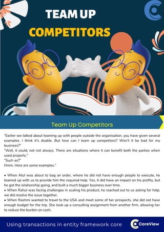 CoreView
“Earlier we talked about teaming up with people outside the organisation, you have given several
examples. I think it’s doable. But how can I team up competitors? Won’t it be bad for my
business?”
“Well, it could, not not always. There are situations where it can benefit both the parties when
used properly.”
“Such as?”
Hmm. Here are some examples.”
• When Atul was about to bag an order, where he did not have enough people to execute, he
teamed up with us to provide him the required help. Yes, it did have an impact on his profits, but
he got the relationship going, and built a much bigger business over time.
• When Rahul was facing challenges in scaling his product, he reached out to us asking for help,
we did resolve the issue together.
• When Rashmi wanted to travel to the USA and meet some of her prospects, she did not have
enough budget for the trip. She took up a consulting assignment from another firm, allowing her
to reduce the burden on cash.
Team Up Competitors
Using transactions in entity framework core
 