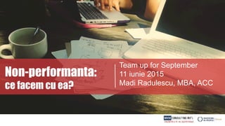 Non-performanta:
ce facem cu ea?
Team up for September
11 iunie 2015
Madi Radulescu, MBA, ACC
 