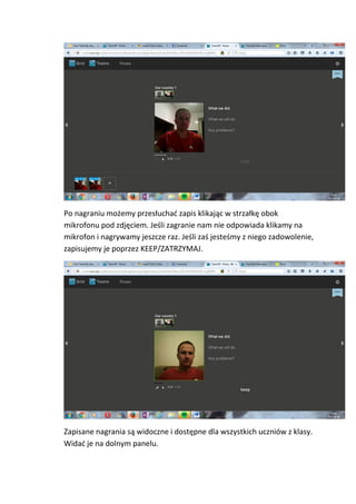Po nagraniu możemy przesłuchać zapis klikając w strzałkę obok
mikrofonu pod zdjęciem. Jeśli zagranie nam nie odpowiada klikamy na
mikrofon i nagrywamy jeszcze raz. Jeśli zaś jesteśmy z niego zadowolenie,
zapisujemy je poprzez KEEP/ZATRZYMAJ.
Zapisane nagrania są widoczne i dostępne dla wszystkich uczniów z klasy.
Widać je na dolnym panelu.
 