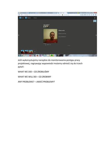 Jeśli wykorzystujemy narzędzie do monitorowania postępu pracy
projektowej, nagrywając wypowiedzi możemy odnieść się do trzech
pytań:
WHAT WE DID – CO ZROBILIŚMY
WHAT WE WILL DO – CO ZROBIMY
ANY PROBLEMS? – JAKIEŚ PROBLEMY?
 