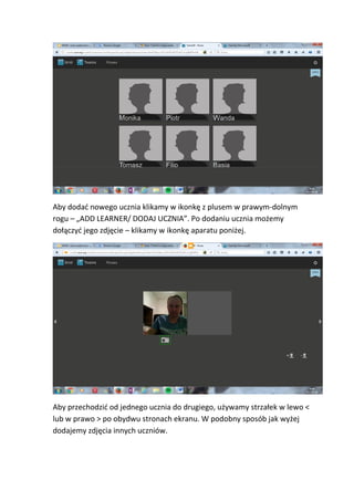 Aby dodać nowego ucznia klikamy w ikonkę z plusem w prawym-dolnym
rogu – „ADD LEARNER/ DODAJ UCZNIA”. Po dodaniu ucznia możemy
dołączyć jego zdjęcie – klikamy w ikonkę aparatu poniżej.
Aby przechodzić od jednego ucznia do drugiego, używamy strzałek w lewo <
lub w prawo > po obydwu stronach ekranu. W podobny sposób jak wyżej
dodajemy zdjęcia innych uczniów.
 