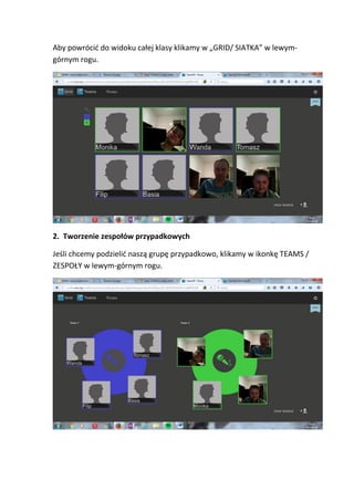 Aby powrócić do widoku całej klasy klikamy w „GRID/ SIATKA” w lewym-
górnym rogu.
2. Tworzenie zespołów przypadkowych
Jeśli chcemy podzielić naszą grupę przypadkowo, klikamy w ikonkę TEAMS /
ZESPOŁY w lewym-górnym rogu.
 