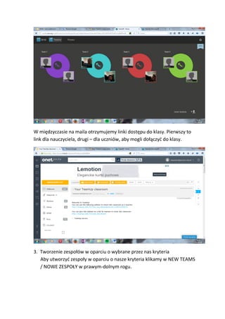 W międzyczasie na maila otrzymujemy linki dostępu do klasy. Pierwszy to
link dla nauczyciela, drugi – dla uczniów, aby mogli dołączyć do klasy.
3. Tworzenie zespołów w oparciu o wybrane przez nas kryteria
Aby utworzyć zespoły w oparciu o nasze kryteria klikamy w NEW TEAMS
/ NOWE ZESPOŁY w prawym-dolnym rogu.
 