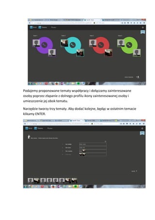 Podajemy proponowane tematy współpracy i dołączamy zainteresowane
osoby poprzez złapanie z dolnego profilu ikony zainteresowanej osoby i
umieszczenie jej obok tematu.
Narzędzie tworzy trzy tematy. Aby dodać kolejne, będąc w ostatnim temacie
klikamy ENTER.
 