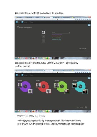 Następnie klikamy w NEXT dochodzimy do podglądu.
Następnie klikamy FORM TEAMS / UTWÓRZ ZESPOŁY i otrzymujemy
ustalony podział.
4. Nagrywanie pracy zespołowej
Po kolejnym zalogowaniu się zobaczymy wszystkich naszych uczniów z
kolorowymi kwadracikami po lewej stronie. Oznaczają one tematy pracy
 