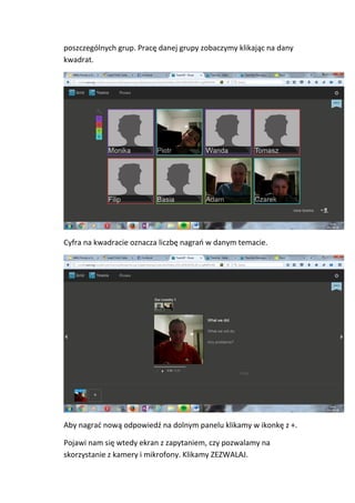 poszczególnych grup. Pracę danej grupy zobaczymy klikając na dany
kwadrat.
Cyfra na kwadracie oznacza liczbę nagrań w danym temacie.
Aby nagrać nową odpowiedź na dolnym panelu klikamy w ikonkę z +.
Pojawi nam się wtedy ekran z zapytaniem, czy pozwalamy na
skorzystanie z kamery i mikrofony. Klikamy ZEZWALAJ.
 