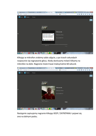 Klikając w mikrofon zrobimy sobie zdjęcie, a po trzech sekundach
rozpocznie się nagrywanie głosu. Kiedy skończymy mówić klikamy na
mikrofon na dole. Nagranie może trwać maksymalnie 60 sekund.
Następnie zapisujemy nagranie klikając KEEP / ZATRZYMAJ i pojawi się
ono na dolnym pasku.
 