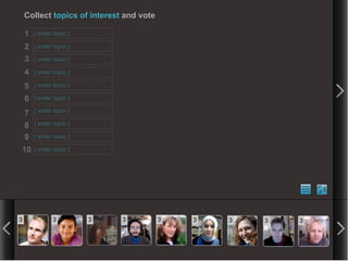 Collect topics of interest and vote

    1   [ enter topic ]

    2   [ enter topic ]

    3   [ enter topic ]

    4   [ enter topic ]

    5   [ enter topic ]

    6   [ enter topic ]

    7   [ enter topic ]

    8   [ enter topic ]

    9   [ enter topic ]

10      [ enter topic ]




3              3          3   3           3   3   3   3   3
 