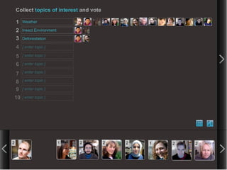 Collect topics of interest and vote

    1   Weather

    2   Insect Environment

    3   Deforestation

    4   [ enter topic ]

    5   [ enter topic ]

    6   [ enter topic ]

    7   [ enter topic ]

    8   [ enter topic ]

    9   [ enter topic ]

10      [ enter topic ]




2                            1   2        2   2   1   2   2
 