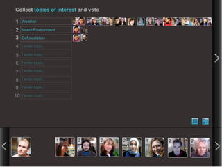 Collect topics of interest and vote

1    Weather

2    Insect Environment

3    Deforestation

4    [ enter topic ]

5    [ enter topic ]

6    [ enter topic ]

7    [ enter topic ]

8    [ enter topic ]

9    [ enter topic ]

10   [ enter topic ]




                          1   2       2   2   1   2   2
 