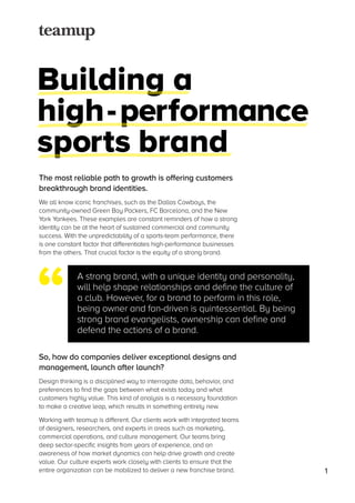 Building a
high-performance
sports brand
The most reliable path to growth is offering customers
breakthrough brand identities.
We all know iconic franchises, such as the Dallas Cowboys, the
community-owned Green Bay Packers, FC Barcelona, and the New
York Yankees. These examples are constant reminders of how a strong
identity can be at the heart of sustained commercial and community
success. With the unpredictability of a sports-team performance, there
is one constant factor that differentiates high-performance businesses
from the others. That crucial factor is the equity of a strong brand.
So, how do companies deliver exceptional designs and
management, launch after launch?
Design thinking is a disciplined way to interrogate data, behavior, and
preferences to find the gaps between what exists today and what
customers highly value. This kind of analysis is a necessary foundation
to make a creative leap, which results in something entirely new.
Working with teamup is different. Our clients work with integrated teams
of designers, researchers, and experts in areas such as marketing,
commercial operations, and culture management. Our teams bring
deep sector-specific insights from years of experience, and an
awareness of how market dynamics can help drive growth and create
value. Our culture experts work closely with clients to ensure that the
entire organization can be mobilized to deliver a new franchise brand.
A strong brand, with a unique identity and personality,
will help shape relationships and define the culture of
a club. However, for a brand to perform in this role,
being owner and fan-driven is quintessential. By being
strong brand evangelists, ownership can define and
defend the actions of a brand.
“
1
 