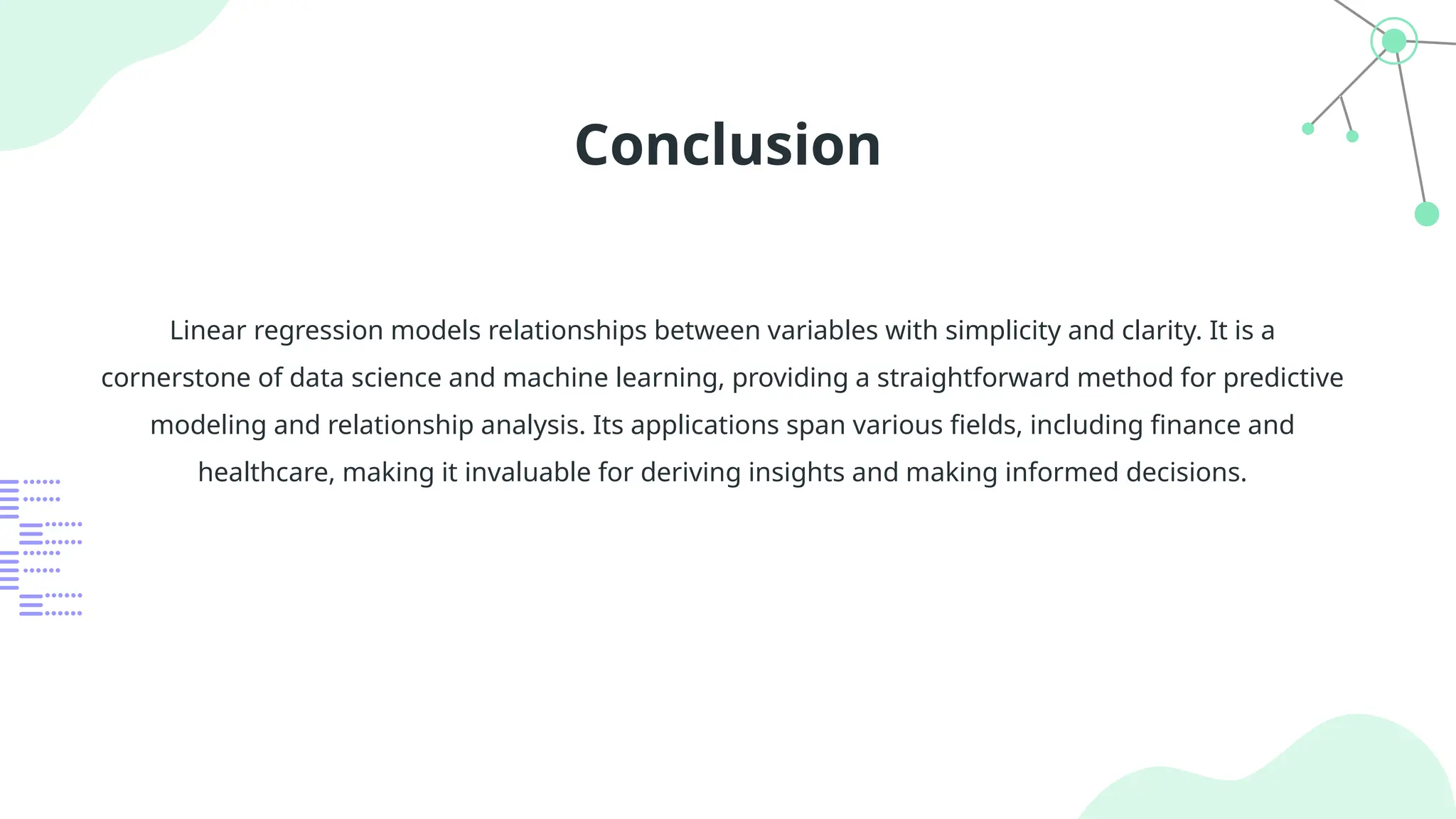 Conclusion
Linear regression models relationships between variables with simplicity and clarity. It is a
cornerstone of data science and machine learning, providing a straightforward method for predictive
modeling and relationship analysis. Its applications span various fields, including finance and
healthcare, making it invaluable for deriving insights and making informed decisions.
 