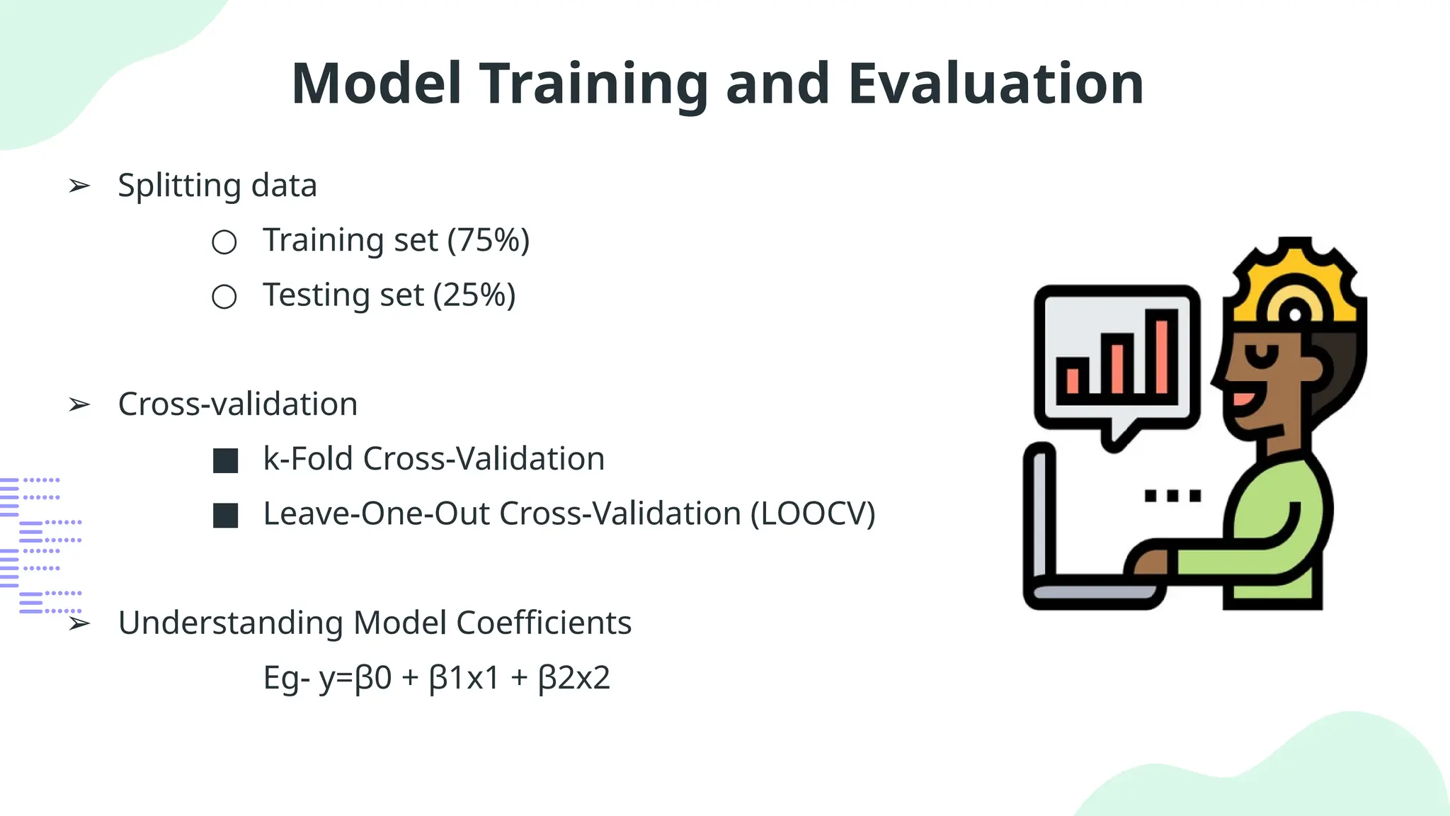 Model Training and Evaluation
➢ Splitting data
○ Training set (75%)
○ Testing set (25%)
➢ Cross-validation
■ k-Fold Cross-Validation
■ Leave-One-Out Cross-Validation (LOOCV)
➢ Understanding Model Coefficients
Eg- y=β0​+ β1​
x1​+ β2​
x2​
 