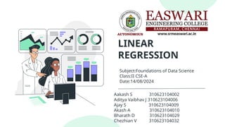 LINEAR
REGRESSION
Aakash S 310623104002
Aditya Vaibhav J 310623104006
Ajay S 310623104009
Akash A 310623104010
Bharath D 310623104029
Chezhian V 310623104032
Subject:Foundations of Data Science
Class:II CSE-A
Date:14/08/2024
 
