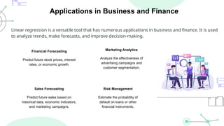 Applications in Business and Finance
Linear regression is a versatile tool that has numerous applications in business and finance. It is used
to analyze trends, make forecasts, and improve decision-making.
Financial Forecasting
Predict future stock prices, interest
rates, or economic growth.
Marketing Analytics
Analyze the effectiveness of
advertising campaigns and
customer segmentation.
Sales Forecasting
Predict future sales based on
historical data, economic indicators,
and marketing campaigns.
Risk Management
Estimate the probability of
default on loans or other
financial instruments.
 