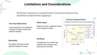 Limitations and Considerations
While linear regression is a powerful tool, it has some limitations that
should be considered when applying it.
Non-linear Relationships
Linear regression is not suitable for
modeling non-linear relationships
between variables.
Data Quality
The quality of the data used for
regression analysis is crucial.
Outlier Impact
Outliers can have a significant impact
on the regression results.
Overfitting
A model that is too complex may
overfit the data, leading to poor
predictions on new data.
 