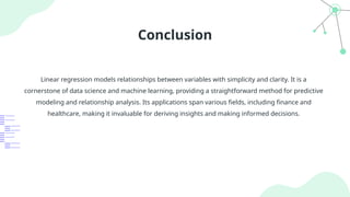 Conclusion
Linear regression models relationships between variables with simplicity and clarity. It is a
cornerstone of data science and machine learning, providing a straightforward method for predictive
modeling and relationship analysis. Its applications span various fields, including finance and
healthcare, making it invaluable for deriving insights and making informed decisions.
 