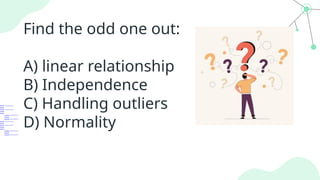 Find the odd one out:
A) linear relationship
B) Independence
C) Handling outliers
D) Normality
 