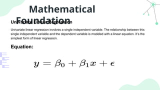 Mathematical
Foundation
Univariate Linear Regression
Univariate linear regression involves a single independent variable. The relationship between this
single independent variable and the dependent variable is modeled with a linear equation. It’s the
simplest form of linear regression.
Equation:
 