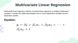 Multivariate Linear Regression
Multivariate linear regression extends univariate linear regression to multiple independent
variables. It models the relationship between two or more independent variables and the
dependent variable.
Equation:
 