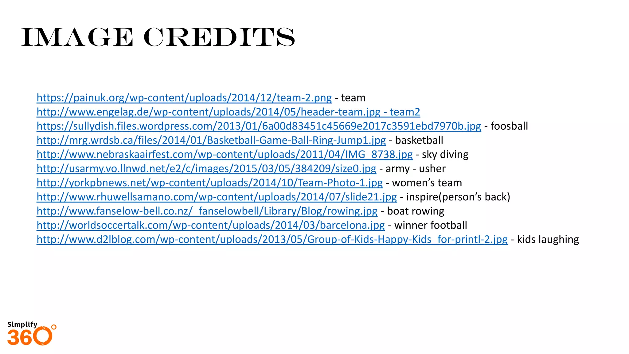 https://painuk.org/wp-content/uploads/2014/12/team-2.png - team
http://www.engelag.de/wp-content/uploads/2014/05/header-team.jpg - team2
https://sullydish.files.wordpress.com/2013/01/6a00d83451c45669e2017c3591ebd7970b.jpg - foosball
http://mrg.wrdsb.ca/files/2014/01/Basketball-Game-Ball-Ring-Jump1.jpg - basketball
http://www.nebraskaairfest.com/wp-content/uploads/2011/04/IMG_8738.jpg - sky diving
http://usarmy.vo.llnwd.net/e2/c/images/2015/03/05/384209/size0.jpg - army - usher
http://yorkpbnews.net/wp-content/uploads/2014/10/Team-Photo-1.jpg - women’s team
http://www.rhuwellsamano.com/wp-content/uploads/2014/07/slide21.jpg - inspire(person’s back)
http://www.fanselow-bell.co.nz/_fanselowbell/Library/Blog/rowing.jpg - boat rowing
http://worldsoccertalk.com/wp-content/uploads/2014/03/barcelona.jpg - winner football
http://www.d2lblog.com/wp-content/uploads/2013/05/Group-of-Kids-Happy-Kids_for-printl-2.jpg - kids laughing
IMAGE Credits
 
